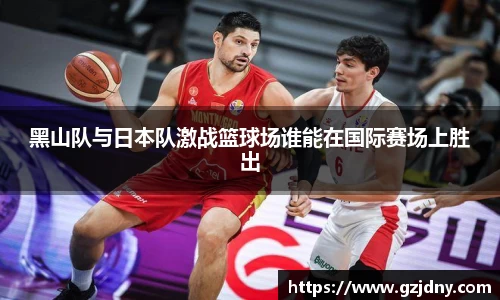黑山队与日本队激战篮球场谁能在国际赛场上胜出